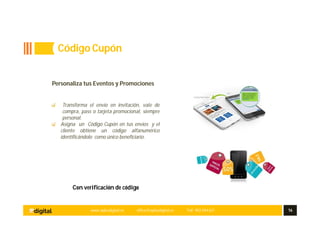 www.aplusdigital.es office@aplusdigital.es Telf. 902 044 627 16
Con verificación de código
Personaliza tus Eventos y Promociones
Transforma el envío en invitación, vale de
compra, pass o tarjeta promocional, siempre
personal.
Asigna un Código Cupón en tus envíos y el
cliente obtiene un código alfanumérico
identificándolo como único beneficiario.
Código Cupón
 