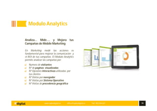 www.aplusdigital.es office@aplusdigital.es Telf. 902 044 627 19
Analiza… Mide…. y Mejora tus
Campañas de Mobile Marketing
En Marketing medir las acciones es
fundamental para mejorar la comunicación y
el ROI de tus campañas. El Modulo Analytics
permite analizar las campañas por:
Numero de visitantes
Nº de paginas visualizadas
Nº Opciones Interactivas utilizadas por
tus clientes
Nº Visitas por navegador
Nº Visitas por Sistema Operativo
Nº Visitas de procedencia geográfica
ModuloAnalytics
 