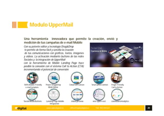 www.aplusdigital.es office@aplusdigital.es Telf. 902 044 627 20
Una herramienta innovadora que permite la creación, envió y
medición de tus campañas de e-mail Mobile
Con su potente editor y tecnología Drag&Drop
te permite de forma fácil y sencilla la creación
de tus comunicaciones con gráficos, textos, imágenes
y videos. La activación mediante buttons de las redes
Sociales y la integración deUpperMail
con la herramienta de Mobile Landing Page hace
posible la conexión con el sistema Call to Action (CTA)
incrementando el potencial de conversión
100%Mobile-Friendly Power Drag&Drop Clik&Point Edition Smart photo edition Finger-Friendly
e-mail template Web Editor Call to Action
Social Media Buttons Landing Page Mobile InBox preview Anti Spam-test DashboardAnalytics
Integracion
Modulo UpperMail
 