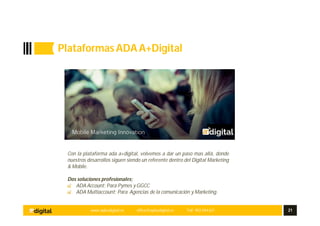 www.aplusdigital.es office@aplusdigital.es Telf. 902 044 627 21
Plataformas ADAA+Digital
ada
Con la plataforma ada a+digital, volvemos a dar un paso mas allá, donde
nuestros desarrollos siguen siendo un referente dentro del Digital Marketing
& Mobile.
Dos soluciones profesionales;
ADA Account; Para Pymes y GGCC
ADA Multiaccount; Para Agencias de la comunicación y Marketing.
 