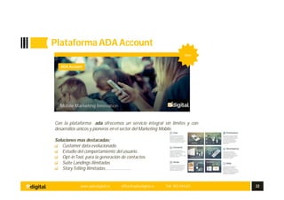 www.aplusdigital.es office@aplusdigital.es Telf. 902 044 627 22
Plataforma ADAAccount
ada
Plataforma integral con el mayor avance tecnológico
Con la plataforma ada ofrecemos un servicio integral sin limites y con
desarrollos únicos y pioneros en el sector del Marketing Mobile.
Soluciones mas destacadas;
Customer data evolucionado.
Estudio del comportamiento del usuario.
Opt-inTool, para la generación de contactos.
Suite Landings Ilimitadas
StoryTelling Ilimitadas…………………
ADA Account
New
 