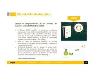 * Producto exclusivo Plataforma ADA
Conoce el comportamiento de tus clientes, de
cualquier acción de Marketing Mobile.
El Modulo Mobile Analytics te proporciona mediciones
precisas sobre el comportamiento de tus clientes, a la vez, que
obtienes información sobre sus hábitos, actitudes y usos de
cada uno de ellos. Solo haciendo clic puedes ver la ficha de
cada cliente, comportamiento y el grado de compromiso
asignado con una puntuación (Lead Scoring)
ADA es capaz de interpretar mediante un sistema
automatizado la asignación de una puntuación a cada usuario
y para cada interacción.
Dashboard dedicadas que te guiaran a simple vista,
descubriendo los principales indicadores, un badaje de
conocimiento realmente valioso para comprender la evolución
de tus iniciativas y aportar en tiempo real los justos
correctivos a tus campañas de Mobile Marketing
¡UNICO!
www.aplusdigital.es office@aplusdigital.es Telf. 902 044 627 25
Modulo MobileAnalytics
 
