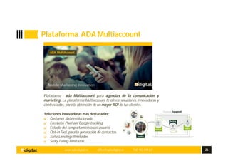 www.aplusdigital.es office@aplusdigital.es Telf. 902 044 627 26
Plataforma ADA Multiaccount
Ada
Multiaccount
Plataforma integral con el mayor avance tecnológico
Plataforma ada Multiaccount para agencias de la comunicación y
marketing. La plataforma Multiaccount te ofrece soluciones innovadoras y
contrastadas, para la obtención de un mayor ROI de tus clientes.
Soluciones Innovadoras mas destacadas;
Customer data evolucionado.
Facebook Pixel anf Google tracking
Estudio del comportamiento del usuario.
Opt-inTool, para la generación de contactos.
Suite Landings Ilimitadas
StoryTelling Ilimitadas…………………
ADA MultiAccount
 
