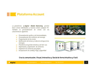 www.aplusdigital.es office@aplusdigital.es Telf. 902 044 627 5
Crea tu comunicación, Visual, Interactiva y Social de forma Intuitiva y Fácil.
La plataforma a+digital Mobile Marketing permite
hacer envíos individuales y masivos desde cualquier PC.
También la personalización de envíos con las
características siguientes;
Personalización gráfica y de funcionalidades.
Personalización del remitente del mensaje.
Programación de los envíos
Notificación de lectura y recibo de entrega de los
mensajes.
Plataforma de gestión intuitiva y de fácil uso.
Importación y exportación de contactos.
Organizar los contactos por grupos.
Incorporación de Landing Page y UpperMail
Plataforma Account
 