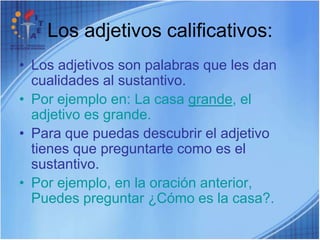 Los adjetivos calificativos:Los adjetivos son palabras que les dan cualidades al sustantivo.Por ejemplo en: La casa grande, el adjetivo es grande. Para que puedas descubrir el adjetivo tienes que preguntarte como es el sustantivo. Por ejemplo, en la oración anterior, Puedes preguntar ¿Cómo es la casa?.