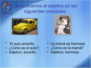 Descubramos el adjetivo en las siguientes oraciones:La mamá es hermosa¿Cómo es la mamá?Adjetivo: hermosa* El auto amarillo.¿Cómo es el auto?.Adjetivo: amarillo.