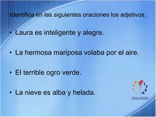 Identifica en las siguientes oraciones los adjetivos.Laura es inteligente y alegre.La hermosa mariposa volaba por el aire.El terrible ogro verde.La nieve es alba y helada.