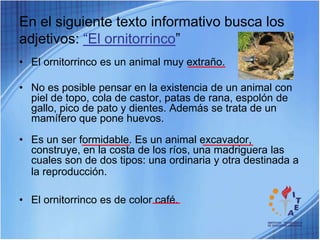 En el siguiente texto informativo busca los adjetivos: “El ornitorrinco”El ornitorrinco es un animal muy extraño.No es posible pensar en la existencia de un animal con piel de topo, cola de castor, patas de rana, espolón de gallo, pico de pato y dientes. Además se trata de un mamífero que pone huevos.Es un ser formidable. Es un animal excavador, construye, en la costa de los ríos, una madriguera las cuales son de dos tipos: una ordinaria y otra destinada a la reproducción.El ornitorrinco es de color café.