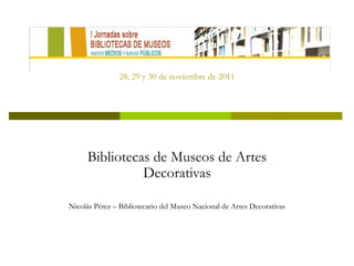 28, 29 y 30 de noviembre de 2011 Bibliotecas de Museos de Artes Decorativas Nicolás Pérez – Bibliotecario del Museo Nacional de Artes Decorativas 