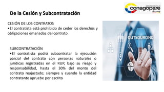 De la Cesión y Subcontratación
CESIÓN DE LOS CONTRATOS
•El contratista está prohibido de ceder los derechos y
obligaciones emanados del contrato
SUBCONTRATACIÓN
•El contratista podrá subcontratar la ejecución
parcial del contrato con personas naturales o
jurídicas registradas en el RUP, bajo su riesgo y
responsabilidad, hasta el 30% del monto del
contrato reajustado; siempre y cuando la entidad
contratante apruebe por escrito
 