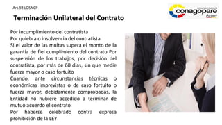 Terminación Unilateral del Contrato
Por incumplimiento del contratista
Por quiebra o insolvencia del contratista
Si el valor de las multas supera el monto de la
garantía de fiel cumplimiento del contrato Por
suspensión de los trabajos, por decisión del
contratista, por más de 60 días, sin que medie
fuerza mayor o caso fortuito
Cuando, ante circunstancias técnicas o
económicas imprevistas o de caso fortuito o
fuerza mayor, debidamente comprobadas, la
Entidad no hubiere accedido a terminar de
mutuo acuerdo el contrato
Por haberse celebrado contra expresa
prohibición de la LEY
Art.92 LOSNCP
 