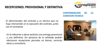 RECEPCIONES: PROVISIONAL Y DEFINITIVA
El administrador del contrato y un técnico que no
haya intervenido en la ejecución del contrato, junto
con el contratista
CONFORMACION DE LA
COMISION TECNICA
En lo referente a obras existirán una entrega provisional
y una definitiva. Sin perjuicio de lo señalado podrán
efectuarse recepciones parciales en bienes, servicios
obras y consultoría
 