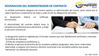 La entidad contratante designará de manera expresa un administrador del mismo, quien velará por el
cabal y oportuno cumplimiento de todas y cada una de las obligaciones derivadas.
La designación deberá ser notificada
formalmente.
El administrador del contrato deberá tener la
competencia profesional para administrar y dirigir
la ejecución contractual.
Art. 530.1-10 CR
DESIGNACION DEL ADMINISTRADOR DE CONTRATO
La designación podrá ser objetada por el servidor siempre que este debidamente justificada y motivada:
1) Conflicto de intereses
2) Falta de competencia profesional; y,
3) Atentar al ejercicio de derechos de los servidores públicos designados, tales como: maternidad,
paternidad, y cualquier otro licencia o derecho reconocido a los servidores públicos que pueda
representar una afectación personal.
 
