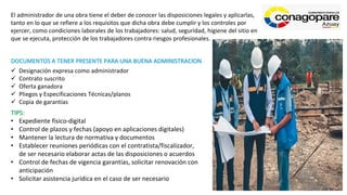 El administrador de una obra tiene el deber de conocer las disposiciones legales y aplicarlas,
tanto en lo que se refiere a los requisitos que dicha obra debe cumplir y los controles por
ejercer, como condiciones laborales de los trabajadores: salud, seguridad, higiene del sitio en
que se ejecuta, protección de los trabajadores contra riesgos profesionales.
DOCUMENTOS A TENER PRESENTE PARA UNA BUENA ADMINISTRACION
✓ Designación expresa como administrador
✓ Contrato suscrito
✓ Oferta ganadora
✓ Pliegos y Especificaciones Técnicas/planos
✓ Copia de garantías
TIPS:
• Expediente físico-digital
• Control de plazos y fechas (apoyo en aplicaciones digitales)
• Mantener la lectura de normativa y documentos
• Establecer reuniones periódicas con el contratista/fiscalizador,
de ser necesario elaborar actas de las disposiciones o acuerdos
• Control de fechas de vigencia garantías, solicitar renovación con
anticipación
• Solicitar asistencia jurídica en el caso de ser necesario
 