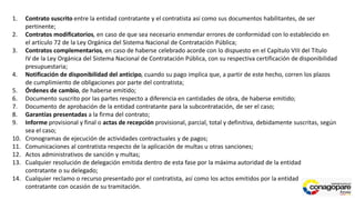 1. Contrato suscrito entre la entidad contratante y el contratista así como sus documentos habilitantes, de ser
pertinente;
2. Contratos modificatorios, en caso de que sea necesario enmendar errores de conformidad con lo establecido en
el artículo 72 de la Ley Orgánica del Sistema Nacional de Contratación Pública;
3. Contratos complementarios, en caso de haberse celebrado acorde con lo dispuesto en el Capítulo VIII del Título
IV de la Ley Orgánica del Sistema Nacional de Contratación Pública, con su respectiva certificación de disponibilidad
presupuestaria;
4. Notificación de disponibilidad del anticipo, cuando su pago implica que, a partir de este hecho, corren los plazos
de cumplimiento de obligaciones por parte del contratista;
5. Órdenes de cambio, de haberse emitido;
6. Documento suscrito por las partes respecto a diferencia en cantidades de obra, de haberse emitido;
7. Documento de aprobación de la entidad contratante para la subcontratación, de ser el caso;
8. Garantías presentadas a la firma del contrato;
9. Informe provisional y final o actas de recepción provisional, parcial, total y definitiva, debidamente suscritas, según
sea el caso;
10. Cronogramas de ejecución de actividades contractuales y de pagos;
11. Comunicaciones al contratista respecto de la aplicación de multas u otras sanciones;
12. Actos administrativos de sanción y multas;
13. Cualquier resolución de delegación emitida dentro de esta fase por la máxima autoridad de la entidad
contratante o su delegado;
14. Cualquier reclamo o recurso presentado por el contratista, así como los actos emitidos por la entidad
contratante con ocasión de su tramitación.
 
