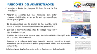 FUNCIONES DEL ADMINISTRADOR
• Manejar el Portal de Compras Públicas durante la fase
contractual
• Adoptar las acciones que sean necesarias para evitar
retrasos injustificados, ya sea en las entregas parciales o
totales y cronograma
• La responsabilidad por la gestión de las garantías será
solidaria entre el administrador del contrato y el tesorero.
• Elaborar e intervenir en las actas de entrega recepción y
coordinar la recepción
• Imponer las multas a que hubiere lugar, las cuales deberán estar tipificadas
en el contrato administrativo.
• Reportar a la máxima autoridad, cualquier aspecto operativo, técnico,
económico y de cualquier naturaleza que pudieren afectar al cumplimiento
del contrato.
• Solicitar el pago de planillas sustentadas en los informes de fiscalización
 