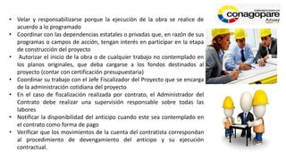 • Velar y responsabilizarse porque la ejecución de la obra se realice de
acuerdo a lo programado
• Coordinar con las dependencias estatales o privadas que, en razón de sus
programas o campos de acción, tengan interés en participar en la etapa
de construcción del proyecto
• Autorizar el inicio de la obra o de cualquier trabajo no contemplado en
los planos originales, que deba cargarse a los fondos destinados al
proyecto (contar con certificación presupuestaria)
• Coordinar su trabajo con el Jefe Fiscalizador del Proyecto que se encarga
de la administración cotidiana del proyecto
• En el caso de fiscalización realizada por contrato, el Administrador del
Contrato debe realizar una supervisión responsable sobre todas las
labores
• Notificar la disponibilidad del anticipo cuando este sea contemplado en
el contrato como forma de pago
• Verificar que los movimientos de la cuenta del contratista correspondan
al procedimiento de devengamiento del anticipo y su ejecución
contractual.
 