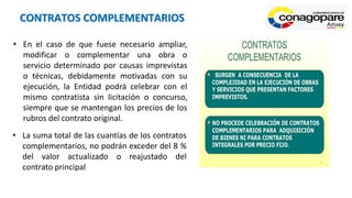 CONTRATOS COMPLEMENTARIOS
• En el caso de que fuese necesario ampliar,
modificar o complementar una obra o
servicio determinado por causas imprevistas
o técnicas, debidamente motivadas con su
ejecución, la Entidad podrá celebrar con el
mismo contratista sin licitación o concurso,
siempre que se mantengan los precios de los
rubros del contrato original.
• La suma total de las cuantías de los contratos
complementarios, no podrán exceder del 8 %
del valor actualizado o reajustado del
contrato principal
 