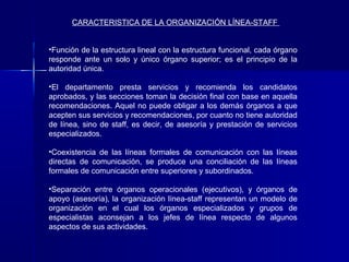 CARACTERISTICA DE LA ORGANIZACIÓN LÍNEA-STAFF


•Función de la estructura lineal con la estructura funcional, cada órgano
responde ante un solo y único órgano superior; es el principio de la
autoridad única.

•El departamento presta servicios y recomienda los candidatos
aprobados, y las secciones toman la decisión final con base en aquella
recomendaciones. Aquel no puede obligar a los demás órganos a que
acepten sus servicios y recomendaciones, por cuanto no tiene autoridad
de línea, sino de staff, es decir, de asesoría y prestación de servicios
especializados.

•Coexistencia de las líneas formales de comunicación con las líneas
directas de comunicación, se produce una conciliación de las líneas
formales de comunicación entre superiores y subordinados.

•Separación entre órganos operacionales (ejecutivos), y órganos de
apoyo (asesoría), la organización línea-staff representan un modelo de
organización en el cual los órganos especializados y grupos de
especialistas aconsejan a los jefes de línea respecto de algunos
aspectos de sus actividades.
 