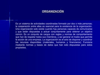 ORGANIZACIÓN



Es un sistema de actividades coordinadas formado por dos o más personas;
la cooperación entre ellas es esencial para la existencia de la organización.
Una organización solo existe cuando hay personas capaces de comunicarse
y que están dispuestas a actuar conjuntamente para obtener un objetivo
común. Es un conjunto de cargos con reglas y normas de comportamiento
que han de respetar todos sus miembros, y así generar el medio que permite
la acción de una empresa. La organización es el acto de disponer y coordinar
los recursos disponibles (materiales, humanos y financieros). Funciona
mediante normas y bases de datos que han sido dispuestas para estos
propósitos.
 