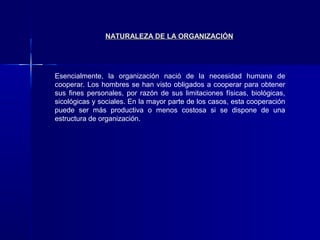 NATURALEZA DE LA ORGANIZACIÓN




Esencialmente, la organización nació de la necesidad humana de
cooperar. Los hombres se han visto obligados a cooperar para obtener
sus fines personales, por razón de sus limitaciones físicas, biológicas,
sicológicas y sociales. En la mayor parte de los casos, esta cooperación
puede ser más productiva o menos costosa si se dispone de una
estructura de organización.
 