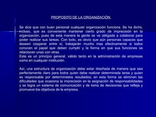 PROPOSITO DE LA ORGANIZACIÓN

Se dice que con buen personal cualquier organización funciona. Se ha dicho,
incluso, que es conveniente mantener cierto grado de imprecisión en la
organización, pues de esta manera la gente se ve obligada a colaborar para
poder realizar sus tareas. Con todo, es obvio que aún personas capaces que
deseen cooperar entre sí, trabajarán mucho mas efectivamente si todos
conocen el papel que deben cumplir y la forma en que sus funciones se
relacionan unas con otras.
Este es un principio general, válido tanto en la administración de empresas
como en cualquier institución.

Así, una estructura de organización debe estar diseñada de manera que sea
perfectamente claro para todos quien debe realizar determinada tarea y quien
es responsable por determinados resultados; en esta forma se eliminan las
dificultades que ocasiona la imprecisión en la asignación de responsabilidades
y se logra un sistema de comunicación y de toma de decisiones que refleja y
promueve los objetivos de la empresa.
 