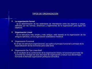 TIPOS DE ORGANIZACION


    La organización formal
      es la determinación de los estándares de interrelación entre los órganos o cargos,
     definidos por las normas, directrices y reglamentos de la organización para lograr los
     objetivos.

    Organización Lineal
      Es la estructura más simple y más antigua, esta basada en la organización de los
     antiguos ejércitos y en la organización eclesiástica medieval.

    Organización Funcional
    Es el tipo de estructura organizacional, que aplica el principio funcional o principio de la
     especialización de las funciones para cada tarea

    Organización De Tipo Línea-Staff
    Es el resultado de la combinación de la organización lineal y la funcional para tratar de
     aumentar las ventajas de esos dos tipos de organización y reducir sus desventajas
     formando la llamada organización jerárquica-consultiva.
 