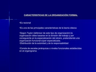 CARACTERISTICAS DE LA ORGANIZACIÓN FORMAL


•Es racional

•Es una de las principales características de la teoría clásica

•Según Taylor (defensor de este tipo de organización) la
organización debe basarse en la división del trabajo y por
consiguiente en la especialización del obrero, pretendiendo una
organización funcional súper especializada.
•Distribución de la autoridad y de la responsabilidad

•Consta de escalas jerárquicas o niveles funcionales establecidas
en el organigrama
 