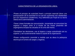 CARACTERISTICA DE LA ORGANIZACIÓN LINEAL



•Posee el principio de autoridad lineal o principio esencial (tiene una
jerarquización de la autoridad en la cual los superiores son obedecidos
por sus respectivos subalternos), muy defendida por Fayol en su teoría
clásica de la administración.

•Tiene Líneas formales de comunicación, únicamente se comunican los
órganos o cargos entre sí a través de las líneas presentes del
organigrama excepto los situados en la cima del mismo.

•Centralizar las decisiones, une al órgano o cargo subordinado con su
superior, y así sucesivamente hasta la cúpula de la organización

•Posee configuración piramidal a medida que se eleva la jerárquica
disminuye el número de cargos u órganos.
 