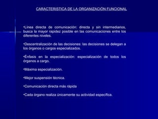 CARACTERISTICA DE LA ORGANIZACIÓN FUNCIONAL




•Línea directa de comunicación: directa y sin intermediarios,
busca la mayor rapidez posible en las comunicaciones entre los
diferentes niveles.

•Descentralización de las decisiones: las decisiones se delegan a
los órganos o cargos especializados.

•Énfasis en la especialización: especialización de todos los
órganos a cargo.

•Máxima especialización.

•Mejor suspensión técnica.

•Comunicación directa más rápida

•Cada órgano realiza únicamente su actividad específica.
 