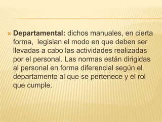    Departamental: dichos manuales, en cierta
    forma, legislan el modo en que deben ser
    llevadas a cabo las actividades realizadas
    por el personal. Las normas están dirigidas
    al personal en forma diferencial según el
    departamento al que se pertenece y el rol
    que cumple.
 