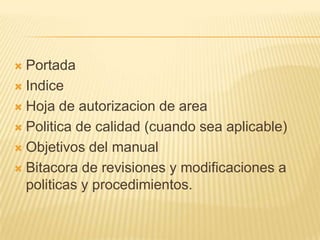  Portada
 Indice

 Hoja de autorizacion de area

 Politica de calidad (cuando sea aplicable)

 Objetivos del manual

 Bitacora de revisiones y modificaciones a
  politicas y procedimientos.
 