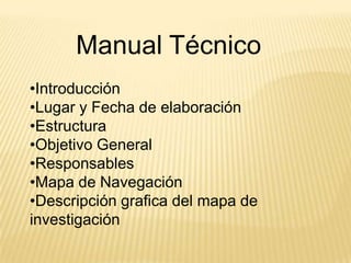 Manual Técnico
•Introducción
•Lugar y Fecha de elaboración
•Estructura
•Objetivo General
•Responsables
•Mapa de Navegación
•Descripción grafica del mapa de
investigación
 