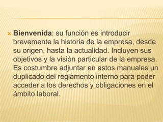    Bienvenida: su función es introducir
    brevemente la historia de la empresa, desde
    su origen, hasta la actualidad. Incluyen sus
    objetivos y la visión particular de la empresa.
    Es costumbre adjuntar en estos manuales un
    duplicado del reglamento interno para poder
    acceder a los derechos y obligaciones en el
    ámbito laboral.
 