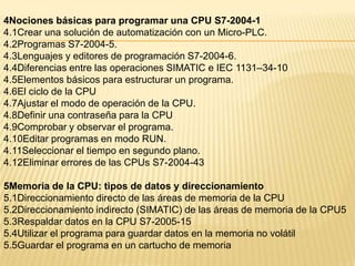 4Nociones básicas para programar una CPU S7-2004-1
4.1Crear una solución de automatización con un Micro-PLC.
4.2Programas S7-2004-5.
4.3Lenguajes y editores de programación S7-2004-6.
4.4Diferencias entre las operaciones SIMATIC e IEC 1131–34-10
4.5Elementos básicos para estructurar un programa.
4.6El ciclo de la CPU
4.7Ajustar el modo de operación de la CPU.
4.8Definir una contraseña para la CPU
4.9Comprobar y observar el programa.
4.10Editar programas en modo RUN.
4.11Seleccionar el tiempo en segundo plano.
4.12Eliminar errores de las CPUs S7-2004-43

5Memoria de la CPU: tipos de datos y direccionamiento
5.1Direccionamiento directo de las áreas de memoria de la CPU
5.2Direccionamiento indirecto (SIMATIC) de las áreas de memoria de la CPU5
5.3Respaldar datos en la CPU S7-2005-15
5.4Utilizar el programa para guardar datos en la memoria no volátil
5.5Guardar el programa en un cartucho de memoria
 
