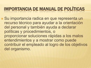 IMPORTANCIA DE MANUAL DE POLÍTICAS

   Su importancia radica en que representa un
    recurso técnico para ayudar a la orientación
    del personal y también ayuda a declarar
    políticas y procedimientos, o
    proporcionar soluciones rápidas a los malos
    entendimientos y a mostrar como puede
    contribuir el empleado al logro de los objetivos
    del organismo.
 