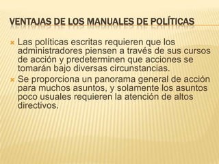 VENTAJAS DE LOS MANUALES DE POLÍTICAS

 Las políticas escritas requieren que los
  administradores piensen a través de sus cursos
  de acción y predeterminen que acciones se
  tomarán bajo diversas circunstancias.
 Se proporciona un panorama general de acción
  para muchos asuntos, y solamente los asuntos
  poco usuales requieren la atención de altos
  directivos.
 
