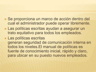  Se proporciona un marco de acción dentro del
  cual el administrador puede operar libremente.
 Las políticas escritas ayudan a asegurar un
  trato equitativo para todos los empleados.
 Las políticas escritas
  generan seguridad de comunicación interna en
  todos los niveles.El manual de políticas es
  fuente de conocimiento inicial, rápido y claro,
  para ubicar en su puesto nuevos empleados.
 