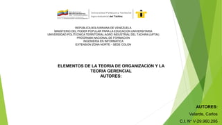 REPÚBLICA BOLIVARIANA DE VENEZUELA
MINISTERIO DEL PODER POPULAR PARA LA EDUCACIÓN UNIVERSITARIA
UNIVERSIDAD POLITÉCNICA TERRITORIAL AGRO INDUSTRIAL DEL TÁCHIRA (UPTAI)
PROGRAMA NACIONAL DE FORMACIÓN
INGENIERÍA EN INFORMATICA
EXTENSIÓN ZONA NORTE – SEDE COLON
ELEMENTOS DE LA TEORIA DE ORGANIZACIÓN Y LA
TEORIA GERENCIAL
AUTORES:
AUTORES:
Velarde, Carlos
C.I. N° V-29.960.295
 