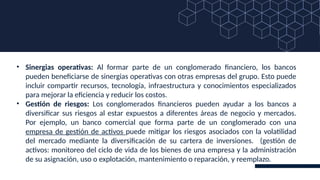 • Sinergias operativas: Al formar parte de un conglomerado financiero, los bancos
pueden beneficiarse de sinergias operativas con otras empresas del grupo. Esto puede
incluir compartir recursos, tecnología, infraestructura y conocimientos especializados
para mejorar la eficiencia y reducir los costos.
• Gestión de riesgos: Los conglomerados financieros pueden ayudar a los bancos a
diversificar sus riesgos al estar expuestos a diferentes áreas de negocio y mercados.
Por ejemplo, un banco comercial que forma parte de un conglomerado con una
empresa de gestión de activos puede mitigar los riesgos asociados con la volatilidad
del mercado mediante la diversificación de su cartera de inversiones. (gestión de
activos: monitoreo del ciclo de vida de los bienes de una empresa y la administración
de su asignación, uso o explotación, mantenimiento o reparación, y reemplazo.
 