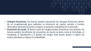 • Sinergias financieras: Los bancos pueden aprovechar las sinergias financieras dentro
de un conglomerado para optimizar su estructura de capital, acceder a fuentes
alternativas de financiamiento y mejorar su posición competitiva en el mercado.
• Economías de escala: Al formar parte de conglomerados financieros más grandes, los
bancos pueden beneficiarse de economías de escala en áreas como la tecnología, el
marketing, la distribución y la gestión de riesgos. Esto puede ayudar a reducir los
costos operativos y mejorar la rentabilidad.
 