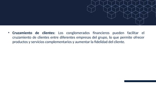 • Cruzamiento de clientes: Los conglomerados financieros pueden facilitar el
cruzamiento de clientes entre diferentes empresas del grupo, lo que permite ofrecer
productos y servicios complementarios y aumentar la fidelidad del cliente.
 