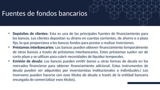• Depósitos de clientes: Esta es una de las principales fuentes de financiamiento para
los bancos. Los clientes depositan su dinero en cuentas corrientes, de ahorro o a plazo
fijo, lo que proporciona a los bancos fondos para prestar y realizar inversiones.
• Préstamos interbancarios: Los bancos pueden obtener financiamiento temporalmente
de otros bancos a través de préstamos interbancarios. Estos préstamos suelen ser de
corto plazo y se utilizan para cubrir necesidades de liquidez temporales.
• Emisión de deuda: Los bancos pueden emitir bonos u otras formas de deuda en los
mercados financieros para obtener financiamiento adicional. Estos instrumentos de
deuda pueden ser adquiridos por inversionistas institucionales o individuales.( Los
inversores pueden hacerse con esos títulos de deuda a través de la entidad bancaria
encargada de comercializar esos títulos),
Fuentes de fondos bancarios
 