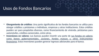 • Otorgamiento de créditos: Una parte significativa de los fondos bancarios se utiliza para
otorgar créditos y préstamos a individuos, empresas y otras instituciones. Estos créditos
pueden ser para propósitos diversos, como financiamiento de vivienda, préstamos para
automóviles, créditos comerciales, entre otros.
• Inversiones en valores: Los bancos pueden invertir una parte de sus fondos en valores
como bonos gubernamentales, acciones, fondos mutuos u otros instrumentos
financieros. Estas inversiones pueden generar ingresos adicionales para el banco.
Usos de Fondos Bancarios
 