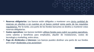 • Reservas obligatorias: Los bancos están obligados a mantener una cierta cantidad de
reservas en efectivo o en cuentas en el banco central como parte de los requisitos
regulatorios. Por lo tanto, una parte de los fondos bancarios se destina a mantener estas
reservas obligatorias.
• Gastos operativos: Los bancos también utilizan fondos para cubrir sus gastos operativos,
como salarios y beneficios para empleados, alquiler de instalaciones, costos de
tecnología y marketing, entre otros.
• Pago de dividendos e intereses: Los bancos pueden destinar una parte de sus fondos
para pagar dividendos a los accionistas.
 