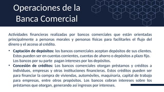 Actividades financieras realizadas por bancos comerciales que están orientadas
principalmente a personas morales y personas físicas para facilitarles el flujo del
dinero y el acceso al crédito.
Operaciones de la
Banca Comercial
• Captación de depósitos: los bancos comerciales aceptan depósitos de sus clientes.
Estos pueden ser en cuentas corrientes, cuentas de ahorro o depósitos a plazo fijo.
Los bancos por su parte pagan intereses por los depósitos.
• Concesión de créditos: Los bancos comerciales otorgan préstamos y créditos a
individuos, empresas y otras instituciones financieras. Estos créditos pueden ser
para financiar la compra de viviendas, automóviles, maquinaria, capital de trabajo
para empresas, entre otros propósitos. Los bancos cobran intereses sobre los
préstamos que otorgan, generando así ingresos por intereses.
 