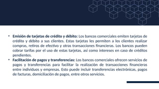 • Emisión de tarjetas de crédito y débito: Los bancos comerciales emiten tarjetas de
crédito y débito a sus clientes. Estas tarjetas les permiten a los clientes realizar
compras, retiros de efectivo y otras transacciones financieras. Los bancos pueden
cobrar tarifas por el uso de estas tarjetas, así como intereses en caso de créditos
pendientes.
• Facilitación de pagos y transferencias: Los bancos comerciales ofrecen servicios de
pagos y transferencias para facilitar la realización de transacciones financieras
entre individuos y empresas. Esto puede incluir transferencias electrónicas, pagos
de facturas, domiciliación de pagos, entre otros servicios.
 