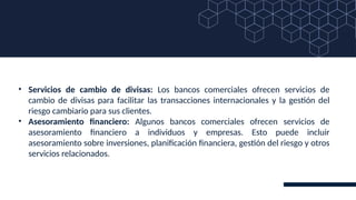 • Servicios de cambio de divisas: Los bancos comerciales ofrecen servicios de
cambio de divisas para facilitar las transacciones internacionales y la gestión del
riesgo cambiario para sus clientes.
• Asesoramiento financiero: Algunos bancos comerciales ofrecen servicios de
asesoramiento financiero a individuos y empresas. Esto puede incluir
asesoramiento sobre inversiones, planificación financiera, gestión del riesgo y otros
servicios relacionados.
 