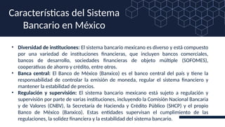• Diversidad de instituciones: El sistema bancario mexicano es diverso y está compuesto
por una variedad de instituciones financieras, que incluyen bancos comerciales,
bancos de desarrollo, sociedades financieras de objeto múltiple (SOFOMES),
cooperativas de ahorro y crédito, entre otros.
• Banca central: El Banco de México (Banxico) es el banco central del país y tiene la
responsabilidad de controlar la emisión de moneda, regular el sistema financiero y
mantener la estabilidad de precios.
• Regulación y supervisión: El sistema bancario mexicano está sujeto a regulación y
supervisión por parte de varias instituciones, incluyendo la Comisión Nacional Bancaria
y de Valores (CNBV), la Secretaría de Hacienda y Crédito Público (SHCP) y el propio
Banco de México (Banxico). Estas entidades supervisan el cumplimiento de las
regulaciones, la solidez financiera y la estabilidad del sistema bancario.
Características del Sistema
Bancario en México
 