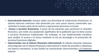• Concentración bancaria: Aunque existe una diversidad de instituciones financieras, el
sistema bancario mexicano está dominado por unos pocos bancos comerciales que
controlan la mayor parte de los activos y operaciones bancarias en el país.
• Acceso a servicios financieros: A pesar de los esfuerzos para promover la inclusión
financiera, aún existe una proporción significativa de la población que no tiene acceso
a servicios financieros tradicionales. Sin embargo, se han implementado iniciativas
para ampliar el acceso a la banca mediante el uso de tecnología y la promoción de
servicios financieros digitales.
• Interconexión con el sistema financiero internacional: El sistema bancario mexicano
está integrado con el sistema financiero internacional a través de acuerdos y relaciones
con bancos extranjeros, lo que facilita las transacciones internacionales y el comercio
exterior.
 